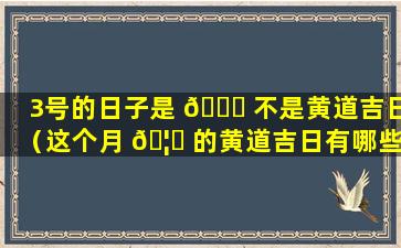 3号的日子是 🐅 不是黄道吉日（这个月 🦉 的黄道吉日有哪些日子）